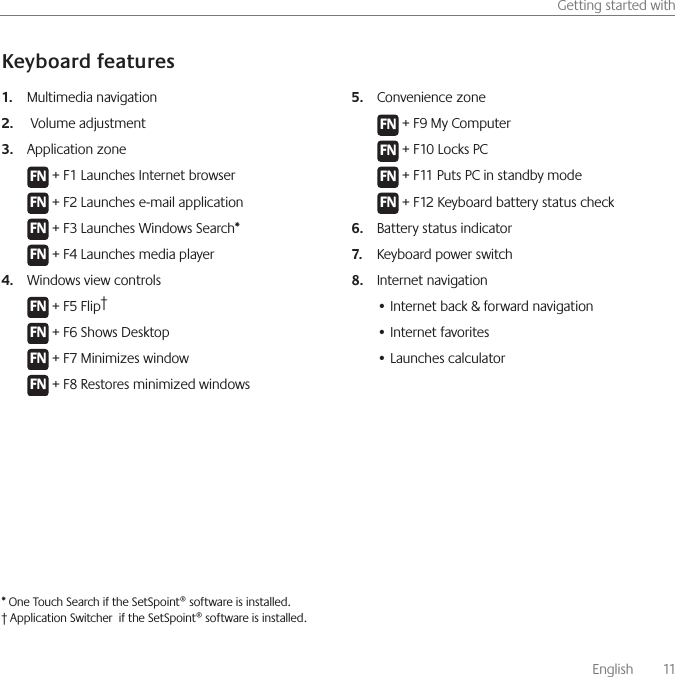       English    11Getting started withKeyboard featuresMultimedia navigation 1.  Volume adjustment2. Application zone3. F N + F1 Launches Internet browserF N + F2 Launches e-mail applicationF N + F3 Launches Windows Search*F N + F4 Launches media playerWindows view controls4. F N + F5 Flip†F N + F6 Shows DesktopF N + F7 Minimizes windowF N + F8 Restores minimized windows            Convenience zone5. F N + F9 My ComputerF N + F10 Locks PCF N + F11 Puts PC in standby modeF N + F12 Keyboard battery status check Battery status indicator6. Keyboard power switch 7. Internet navigation8. • Internet back &amp; forward navigation• Internet favorites• Launches calculator * One Touch Search if the SetSpoint® software is installed.† Application Switcher  if the SetSpoint® software is installed.