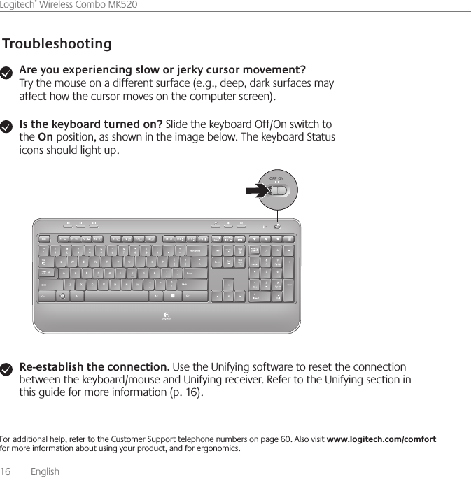 16    English    Logitech® Wireless Combo MK520TroubleshootingAre you experiencing slow or jerky cursor movement? Try the mouse on a different surface (e.g., deep, dark surfaces may affect how the cursor moves on the computer screen).For additional help, refer to the Customer Support telephone numbers on page 60. Also visit www.logitech.com/comfort for more information about using your product, and for ergonomics.Is the keyboard turned on? Slide the keyboard Off/On switch to the On position, as shown in the image below. The keyboard Status icons should light up.Re-establish the connection. Use the Unifying software to reset the connection between the keyboard/mouse and Unifying receiver. Refer to the Unifying section in this guide for more information (p. 16).OFF ON