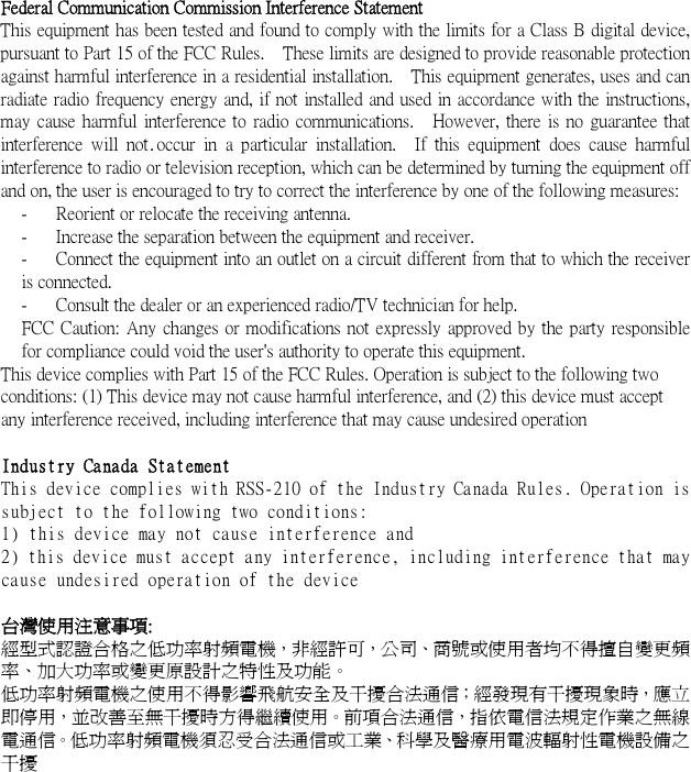  .   Federal Communication Commission Interference Statement This equipment has been tested and found to comply with the limits for a Class B digital device, pursuant to Part 15 of the FCC Rules.    These limits are designed to provide reasonable protection against harmful interference in a residential installation.    This equipment generates, uses and can radiate radio frequency energy and, if not installed and used in accordance with the instructions, may cause harmful interference to radio communications.    However, there is no guarantee that interference will  not occur  in  a particular  installation.    If this  equipment  does  cause  harmful interference to radio or television reception, which can be determined by turning the equipment off and on, the user is encouraged to try to correct the interference by one of the following measures: -  Reorient or relocate the receiving antenna. -  Increase the separation between the equipment and receiver. -  Connect the equipment into an outlet on a circuit different from that to which the receiver is connected. -  Consult the dealer or an experienced radio/TV technician for help. FCC Caution: Any changes or modifications not expressly approved by the party responsible for compliance could void the user&apos;s authority to operate this equipment. This device complies with Part 15 of the FCC Rules. Operation is subject to the following two conditions: (1) This device may not cause harmful interference, and (2) this device must accept any interference received, including interference that may cause undesired operation  Industry Canada Statement This device complies with RSS-210 of the Industry Canada Rules. Operation is subject to the following two conditions: 1) this device may not cause interference and 2) this device must accept any interference, including interference that may cause undesired operation of the device  台灣使用注意事項: 經型式認證合格之低功率射頻電機，非經許可，公司、商號或使用者均不得擅自變更頻率、加大功率或變更原設計之特性及功能。   低功率射頻電機之使用不得影響飛航安全及干擾合法通信；經發現有干擾現象時，應立即停用，並改善至無干擾時方得繼續使用。前項合法通信，指依電信法規定作業之無線電通信。低功率射頻電機須忍受合法通信或工業、科學及醫療用電波輻射性電機設備之干擾 