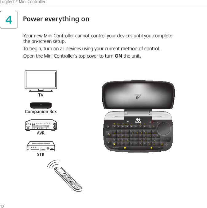 12    Logitech® Mini ControllerPower everything on4Your new Mini Controller cannot control your devices until you complete  the on-screen setup. To begin, turn on all devices using your current method of control.Open the Mini Controller’s top cover to turn ON the unit.TVAVRCompanion BoxSTB