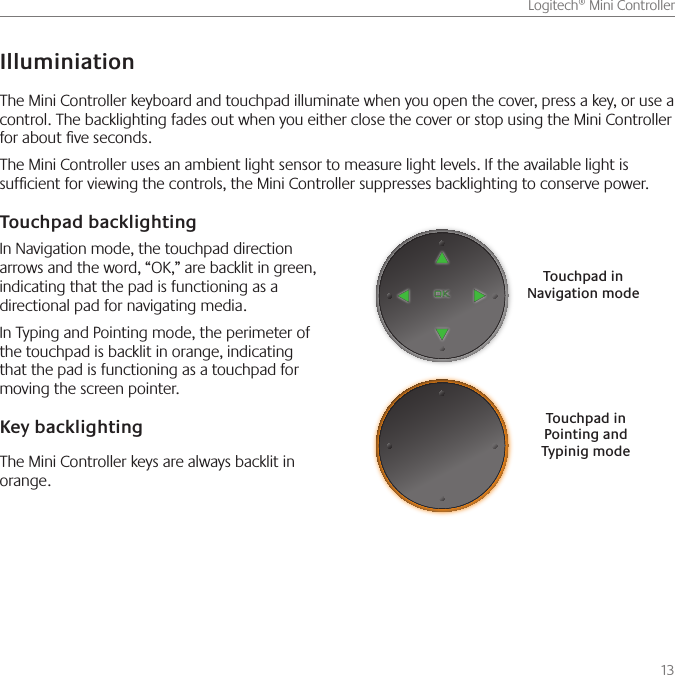       13Logitech® Mini ControllerTouchpad in Navigation modeTouchpad in Pointing and Typinig modeThe Mini Controller keyboard and touchpad illuminate when you open the cover, press a key, or use a control. The backlighting fades out when you either close the cover or stop using the Mini Controller for about ve seconds.The Mini Controller uses an ambient light sensor to measure light levels. If the available light is sufcient for viewing the controls, the Mini Controller suppresses backlighting to conserve power.IlluminiationTouchpad backlightingIn Navigation mode, the touchpad direction arrows and the word, “OK,” are backlit in green, indicating that the pad is functioning as a directional pad for navigating media.In Typing and Pointing mode, the perimeter of the touchpad is backlit in orange, indicating that the pad is functioning as a touchpad for moving the screen pointer.Key backlightingThe Mini Controller keys are always backlit in orange.
