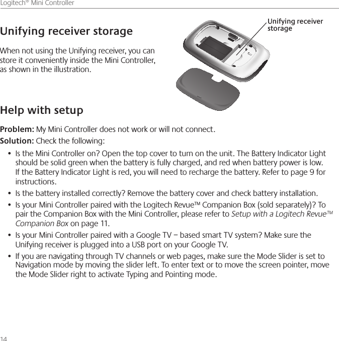 14    Logitech® Mini ControllerWhen not using the Unifying receiver, you can store it conveniently inside the Mini Controller, as shown in the illustration.Unifying receiver storageUnifying receiver  storageHelp with setupProblem: My Mini Controller does not work or will not connect.Solution: Check the following:Is the Mini Controller on? Open the top cover to turn on the unit. The Battery Indicator Light•   should be solid green when the battery is fully charged, and red when battery power is low. If the Battery Indicator Light is red, you will need to recharge the battery. Refer to page 9 for instructions.Is the battery installed correctly? Remove the battery cover and check battery installation.  • Is your Mini Controller paired with the Logitech Revue™ Companion Box (sold separately)? To • pair the Companion Box with the Mini Controller, please refer to Setup with a Logitech Revue™ Companion Box on page 11.Is your Mini Controller paired with a •  Google TV – based smart TV system? Make sure the Unifying receiver is plugged into a USB port on your Google TV. If you are navigating through •  TV channels or web pages, make sure the Mode Slider is set to Navigation mode by moving the slider left. To enter text or to move the screen pointer, move the Mode Slider right to activate Typing and Pointing mode. 