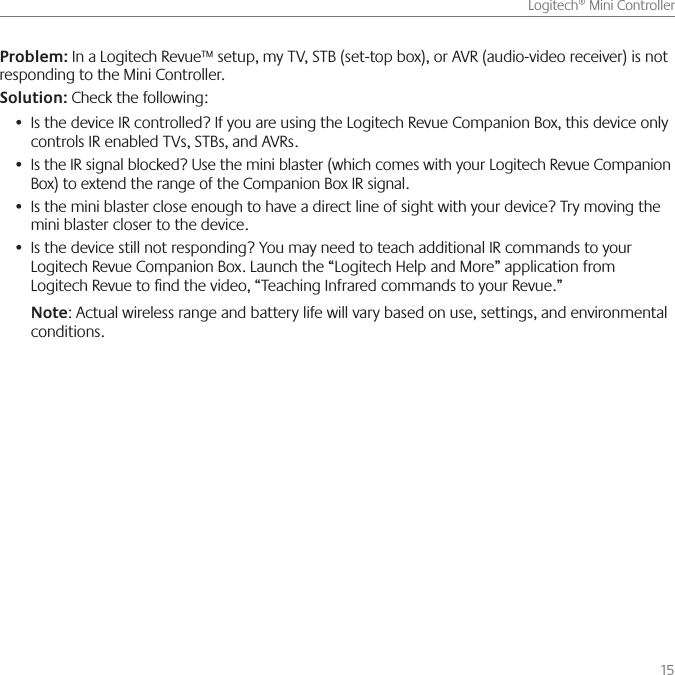       15Logitech® Mini ControllerProblem: In a Logitech Revue™ setup, my TV, STB (set-top box), or AVR (audio-video receiver) is not responding to the Mini Controller.Solution: Check the following:Is the device IR controlled? If you are using the Logitech Revue Companion Box, this device only •controls IR enabled TVs, STBs, and AVRs.Is the IR signal blocked? Use the mini blaster (which comes with your Logitech Revue Companion •Box) to extend the range of the Companion Box IR signal.Is the mini blaster close enough to have a direct line of sight with your device? Try moving the •mini blaster closer to the device.Is the device still not responding? You may need to teach additional IR commands to your •Logitech Revue Companion Box. Launch the “Logitech Help and More” application from Logitech Revue to ﬁnd the video, “Teaching Infrared commands to your Revue.”Note: Actual wireless range and battery life will vary based on use, settings, and environmental conditions.