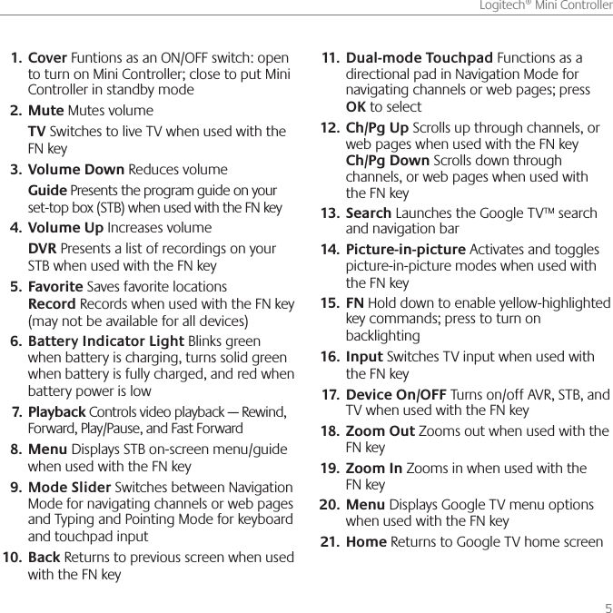      5Logitech® Mini ControllerCover1.   Funtions as an ON/OFF switch: open to turn on Mini Controller; close to put Mini Controller in standby modeMute 2.  Mutes volume TV Switches to live TV when used with the FN keyVolume Down3.   Reduces volume  Guide Presents the program guide on your set-top box (STB) when used with the FN keyVolume Up 4.  Increases volume  DVR Presents a list of recordings on your STB when used with the FN keyFavorite5.   Saves favorite locations Record Records when used with the FN key (may not be available for all devices)Battery Indicator Light6.   Blinks green when battery is charging, turns solid green when battery is fully charged, and red when battery power is lowPlayback7.   Controls video playback — Rewind, Forward, Play/Pause, and Fast ForwardMenu8.   Displays STB on-screen menu/guide when used with the FN keyMode Slider 9.  Switches between Navigation Mode for navigating channels or web pages  and Typing and Pointing Mode for keyboard and touchpad input Back10.   Returns to previous screen when used with the FN keyDual-mode Touchpad11.   Functions as a directional pad in Navigation Mode for navigating channels or web pages; press OK to selectCh/Pg Up12.   Scrolls up through channels, or web pages when used with the FN key Ch/Pg Down Scrolls down through channels, or web pages when used with the FN keySearch13.   Launches the Google TV™ search and navigation barPicture-in-picture14.   Activates and toggles picture-in-picture modes when used with the FN keyFN15.   Hold down to enable yellow-highlighted key commands; press to turn on backlightingInput 16.  Switches TV input when used with the FN keyDevice On/OFF 17.  Turns on/off AVR, STB, and TV when used with the FN keyZoom Out18.   Zooms out when used with the FN keyZoom In19.   Zooms in when used with the FN keyMenu20.   Displays Google TV menu options when used with the FN keyHome21.   Returns to Google TV home screen