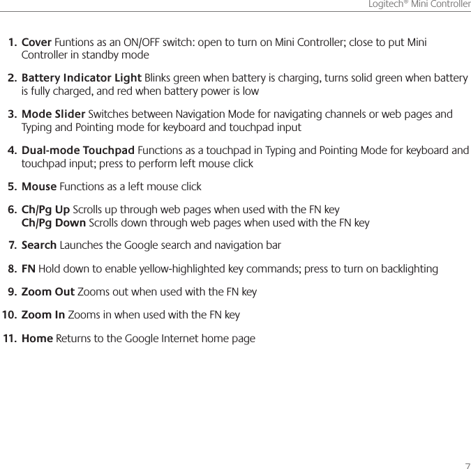      7Logitech® Mini ControllerCover1.   Funtions as an ON/OFF switch: open to turn on Mini Controller; close to put Mini Controller in standby modeBattery Indicator Light2.   Blinks green when battery is charging, turns solid green when battery is fully charged, and red when battery power is lowMode Slider 3.  Switches between Navigation Mode for navigating channels or web pages and Typing and Pointing mode for keyboard and touchpad input Dual-mode Touchpad4.   Functions as a touchpad in Typing and Pointing Mode for keyboard and touchpad input; press to perform left mouse clickMouse5.   Functions as a left mouse clickCh/Pg Up6.   Scrolls up through web pages when used with the FN key Ch/Pg Down Scrolls down through web pages when used with the FN keySearch7.   Launches the Google search and navigation barFN8.   Hold down to enable yellow-highlighted key commands; press to turn on backlightingZoom Out9.   Zooms out when used with the FN keyZoom In10.   Zooms in when used with the FN keyHome11.   Returns to the Google Internet home page