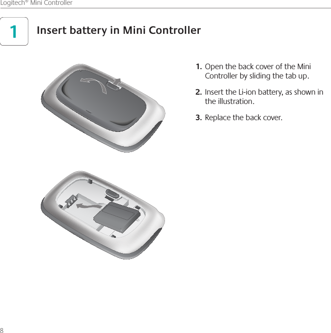 8    Logitech® Mini ControllerOpen the back cover of the Mini 1. Controller by sliding the tab up.Insert the Li-ion battery, as shown in 2. the illustration.Replace the back cover.3. Insert battery in Mini Controller1