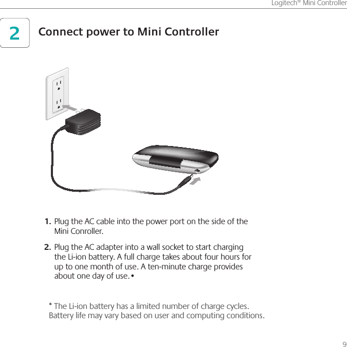      9Logitech® Mini ControllerPlug the AC cable into the power port on the side of the 1. Mini Conroller.Plug the AC adapter into a wall socket to start charging 2. the Li-ion battery. A full charge takes about four hours for up to one month of use. A ten-minute charge provides about one day of use.•Connect power to Mini Controller2* The Li-ion battery has a limited number of charge cycles. Battery life may vary based on user and computing conditions.
