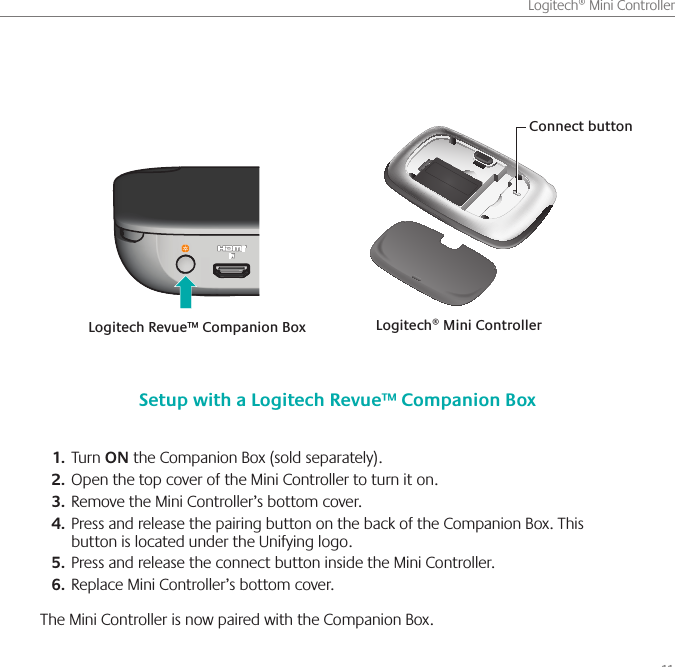       11Logitech® Mini ControllerTurn 1.  ON the Companion Box (sold separately).Open the top cover of the Mini Controller to turn it on. 2. Remove the Mini Controller’s bottom cover.3. Press and release the pairing button on the back of the Companion Box. This 4. button is located under the Unifying logo.Press and release the connect button inside the Mini Controller.5. Replace Mini Controller’s bottom cover. 6. The Mini Controller is now paired with the Companion Box. Setup with a Logitech Revue™ Companion BoxLogitech® Mini ControllerLogitech Revue™ Companion BoxConnect button