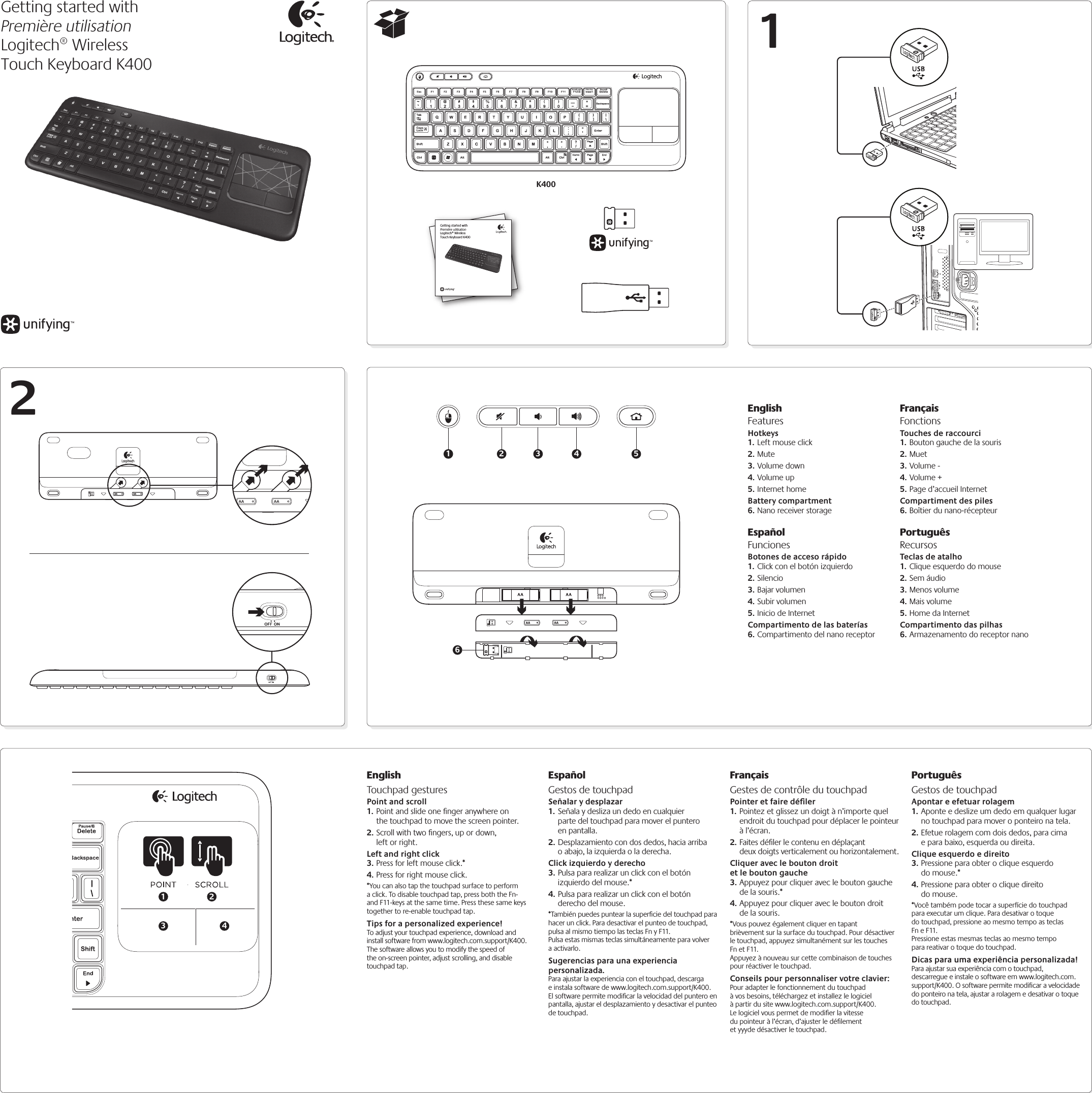 12K400Getting started withPremière utilisationLogitech® Wireless Touch Keyboard K400Getting started withPremière utilisationLogitech® Wireless Touch Keyboard K400AAAA1 2 3 4 56EnglishTouchpad gesturesPoint and scroll1. Point and slide one ﬁnger anywhere on the touchpad to move the screen pointer.2. Scroll with two ﬁngers, up or down, left or right.Left and right click3. Press for left mouse click.*4. Press for right mouse click.*You can also tap the touchpad surface to perform a click. To disable touchpad tap, press both the Fn- and F11-keys at the same time. Press these same keys together to re-enable touchpad tap.Tips for a personalized experience!To adjust your touchpad experience, download and install software from www.logitech.com.support/K400. The software allows you to modify the speed of the on-screen pointer, adjust scrolling, and disable touchpad tap.EspañolGestos de touchpadSeñalar y desplazar1. Señala y desliza un dedo en cualquier parte del touchpad para mover el puntero en pantalla.2. Desplazamiento con dos dedos, hacia arriba o abajo, la izquierda o la derecha.Click izquierdo y derecho3. Pulsa para realizar un click con el botón izquierdo del mouse.*4. Pulsa para realizar un click con el botón derecho del mouse.*También puedes puntear la superﬁcie del touchpad para hacer un click. Para desactivar el punteo de touchpad, pulsa al mismo tiempo las teclas Fn y F11.  Pulsa estas mismas teclas simultáneamente para volver a activarlo.Sugerencias para una experiencia personalizada.Para ajustar la experiencia con el touchpad, descarga e instala software de www.logitech.com.support/K400. El software permite modiﬁcar la velocidad del puntero en pantalla, ajustar el desplazamiento y desactivar el punteo de touchpad.Français Gestes de contrôle du touchpadPointer et faire déﬁler1. Pointez et glissez un doigt à n’importe quel endroit du touchpad pour déplacer le pointeur à l’écran.2. Faites déﬁler le contenu en déplaçant deux doigts verticalement ou horizontalement.Cliquer avec le bouton droit  et le bouton gauche3. Appuyez pour cliquer avec le bouton gauche de la souris.*4. Appuyez pour cliquer avec le bouton droit de la souris.*Vous pouvez également cliquer en tapant brièvement sur la surface du touchpad. Pour désactiver le touchpad, appuyez simultanément sur les touches Fn et F11.  Appuyez à nouveau sur cette combinaison de touches pour réactiver le touchpad.Conseils pour personnaliser votre clavier:Pour adapter le fonctionnement du touchpad à vos besoins, téléchargez et installez le logiciel à partir du site www.logitech.com.support/K400. Le logiciel vous permet de modiﬁer la vitesse du pointeur à l’écran, d’ajuster le déﬁlement et yyyde désactiver le touchpad.PortuguêsGestos de touchpadApontar e efetuar rolagem1. Aponte e deslize um dedo em qualquer lugar no touchpad para mover o ponteiro na tela.2. Efetue rolagem com dois dedos, para cima e para baixo, esquerda ou direita.Clique esquerdo e direito3. Pressione para obter o clique esquerdo do mouse.*4. Pressione para obter o clique direito do mouse.*Você também pode tocar a superfície do touchpad para executar um clique. Para desativar o toque do touchpad, pressione ao mesmo tempo as teclas Fn e F11.  Pressione estas mesmas teclas ao mesmo tempo para reativar o toque do touchpad.Dicas para uma experiência personalizada!Para ajustar sua experiência com o touchpad, descarregue e instale o software em www.logitech.com.support/K400. O software permite modificar a velocidade do ponteiro na tela, ajustar a rolagem e desativar o toque do touchpad.EnglishFeaturesHotkeys1. Left mouse click2. Mute3. Volume down 4. Volume up5. Internet home Battery compartment6. Nano receiver storageEspañolFuncionesBotones de acceso rápido1. Click con el botón izquierdo2. Silencio3. Bajar volumen 4. Subir volumen5. Inicio de Internet Compartimento de las baterías6. Compartimento del nano receptorFrançaisFonctionsTouches de raccourci1. Bouton gauche de la souris2. Muet3. Volume - 4. Volume +5. Page d’accueil Internet Compartiment des piles6. Boîtier du nano-récepteurPortuguêsRecursosTeclas de atalho1. Clique esquerdo do mouse2. Sem áudio3. Menos volume 4. Mais volume5. Home da Internet Compartimento das pilhas6. Armazenamento do receptor nano13 42