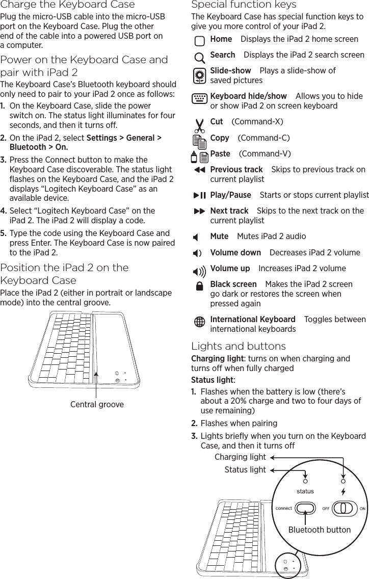 Charge the Keyboard CasePlug the micro-USB cable into the micro-USB port on the Keyboard Case. Plug the other end of the cable into a powered USB port on a computer.Power on the Keyboard Case and pair with iPad2The Keyboard Case’s Bluetooth keyboard should only need to pair to your iPad 2 once as follows:1.  On the Keyboard Case, slide the power switch on. The status light illuminates for four seconds, and then it turns o. 2. On the iPad 2, select Settings &gt; General &gt; Bluetooth &gt; On.3. Press the Connect button to make the Keyboard Case discoverable. The status light ﬂashes on the Keyboard Case, and the iPad 2 displays “Logitech Keyboard Case” as an available device.4. Select “Logitech Keyboard Case” on the iPad 2. The iPad 2 will display a code.5. Type the code using the Keyboard Case and press Enter. The Keyboard Case is now paired to the iPad 2.Position the iPad2 on the Keyboard CasePlace the iPad 2 (either in portrait or landscape mode) into the central groove.Special function keysThe Keyboard Case has special function keys to give you more control of your iPad 2.Home Displays the iPad 2 home screenSearch Displays the iPad 2 search screenSlide-show Plays a slide-show of saved picturesKeyboard hide/show Allows you to hide or show iPad 2 on screen keyboardCut (Command-X)Copy (Command-C)Paste (Command-V)Previous track Skips to previous track on current playlistPlay/Pause Starts or stops current playlistNext track Skips to the next track on the current playlistMute Mutes iPad 2 audioVolume down Decreases iPad 2 volumeVolume up Increases iPad 2 volumeBlack screen Makes the iPad 2 screen go dark or restores the screen when pressed againInternational Keyboard Toggles between international keyboardsLights and buttonsCharging light: turns on when charging and turns o when fully chargedStatus light:1.  Flashes when the battery is low (there’s about a 20% charge and two to four days of use remaining)2. Flashes when pairing3. Lights brieﬂy when you turn on the Keyboard Case, and then it turns oCentral grooveBluetooth buttonStatus lightCharging light