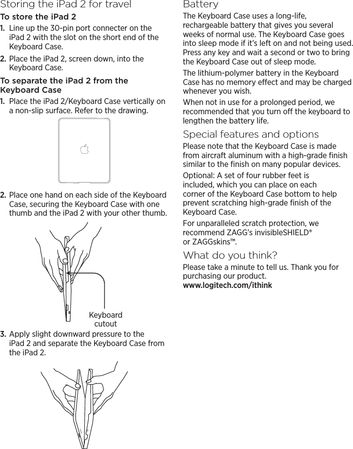 Storing the iPad2 for travelTo store the iPad 21.  Line up the 30-pin port connecter on the iPad 2 with the slot on the short end of the Keyboard Case.2. Place the iPad 2, screen down, into the Keyboard Case.To separate the iPad 2 from the Keyboard Case1.  Place the iPad 2/Keyboard Case vertically on a non-slip surface. Refer to the drawing.2. Place one hand on each side of the Keyboard Case, securing the Keyboard Case with one thumb and the iPad 2 with your other thumb.3. Apply slight downward pressure to the iPad 2 and separate the Keyboard Case from the iPad 2.BatteryThe Keyboard Case uses a long-life, rechargeable battery that gives you several weeks of normal use. The Keyboard Case goes into sleep mode if it’s left on and not being used. Press any key and wait a second or two to bring the Keyboard Case out of sleep mode.The lithium-polymer battery in the Keyboard Case has no memory eect and may be charged whenever you wish.When not in use for a prolonged period, we recommended that you turn o the keyboard to lengthen the battery life.Special features and optionsPlease note that the Keyboard Case is made from aircraft aluminum with a high-grade ﬁnish similar to the ﬁnish on many popular devices.Optional: A set of four rubber feet is included, which you can place on each corner of the Keyboard Case bottom to help prevent scratching high-grade ﬁnish of the Keyboard Case.For unparalleled scratch protection, we recommend ZAGG’s invisibleSHIELD® or ZAGGskins™.What do you think?Please take a minute to tell us. Thank you for purchasing our product.  www.logitech.com/ithinkKeyboard cutout