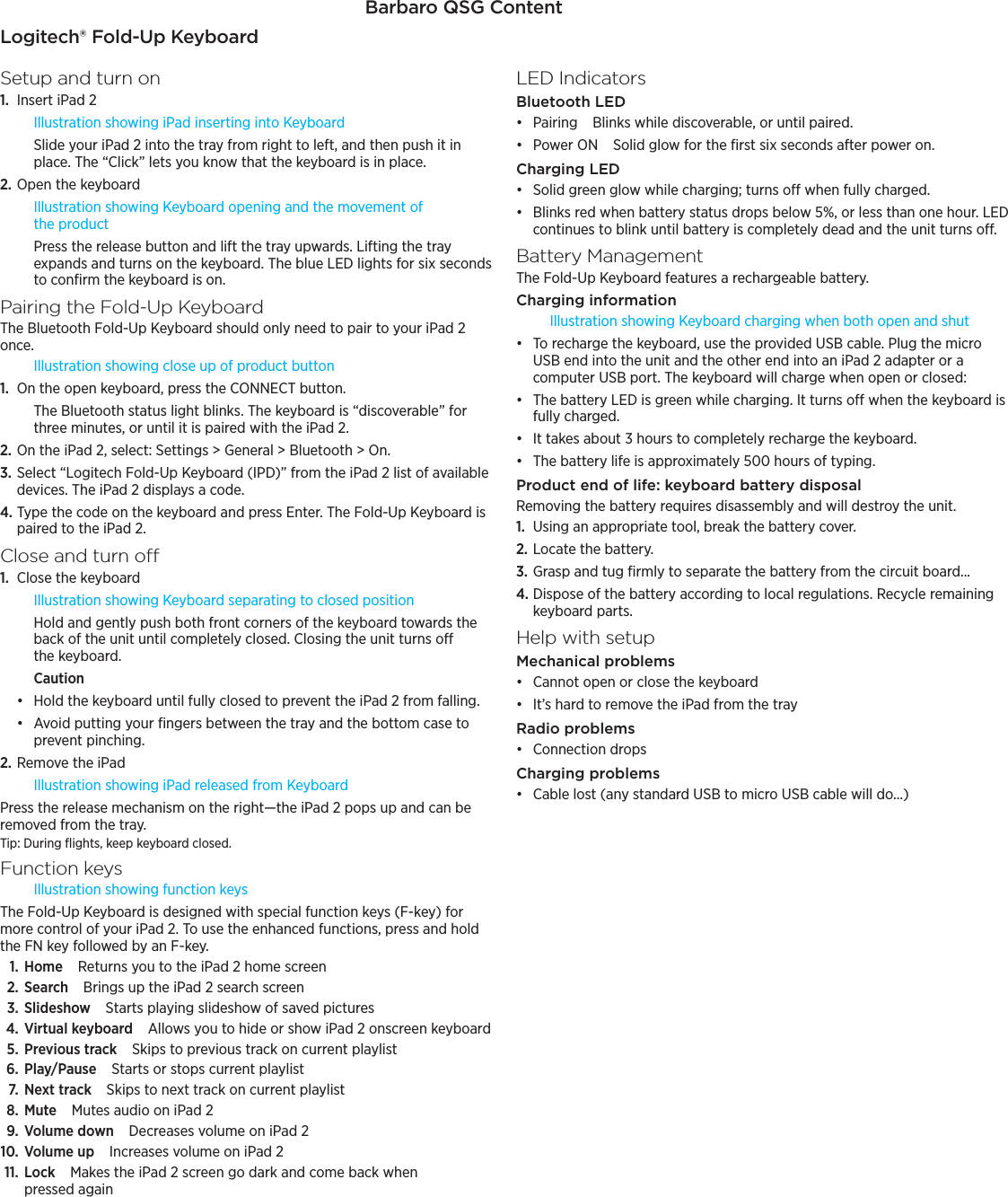Barbaro QSG Content—DRAFTLogitech® Fold-Up KeyboardSetup and turn on1.  Insert iPad 2Illustration showing iPad inserting into KeyboardSlide your iPad 2 into the tray from right to left, and then push it in place. The “Click” lets you know that the keyboard is in place.2. Open the keyboardIllustration showing Keyboard opening and the movement of the productPress the release button and lift the tray upwards. Lifting the tray expands and turns on the keyboard. The blue LED lights for six seconds to conﬁrm the keyboard is on.Pairing the Fold-Up KeyboardThe Bluetooth Fold-Up Keyboard should only need to pair to your iPad 2 once.Illustration showing close up of product button1.  On the open keyboard, press the CONNECT button.The Bluetooth status light blinks. The keyboard is “discoverable” for three minutes, or until it is paired with the iPad 2.2. On the iPad 2, select: Settings &gt; General &gt; Bluetooth &gt; On.3. Select “Logitech Fold-Up Keyboard (IPD)” from the iPad 2 list of available devices. The iPad 2 displays a code.4. Type the code on the keyboard and press Enter. The Fold-Up Keyboard is paired to the iPad 2.Close and turn o1.  Close the keyboardIllustration showing Keyboard separating to closed positionHold and gently push both front corners of the keyboard towards the back of the unit until completely closed. Closing the unit turns o the keyboard.Cautionđƫ Hold the keyboard until fully closed to prevent the iPad 2 from falling.đƫ Avoid putting your ﬁngers between the tray and the bottom case to prevent pinching.2. Remove the iPad Illustration showing iPad released from KeyboardPress the release mechanism on the right—the iPad 2 pops up and can be removed from the tray. Tip: During ﬂights, keep keyboard closed.Function keysIllustration showing function keysThe Fold-Up Keyboard is designed with special function keys (F-key) for more control of your iPad 2. To use the enhanced functions, press and hold the FN key followed by an F-key.1. HomeReturns you to the iPad 2 home screen2. SearchBrings up the iPad 2 search screen3. SlideshowStarts playing slideshow of saved pictures4. Virtual keyboardAllows you to hide or show iPad 2 onscreen keyboard5. Previous trackSkips to previous track on current playlist6. Play/PauseStarts or stops current playlist7. Next trackSkips to next track on current playlist8. MuteMutes audio on iPad 29. Volume downDecreases volume on iPad 210. Volume upIncreases volume on iPad 211. LockMakes the iPad 2 screen go dark and come back when pressed againLED IndicatorsBluetooth LEDđƫ PairingBlinks while discoverable, or until paired.đƫ Power ONSolid glow for the ﬁrst six seconds after power on.Charging LEDđƫ Solid green glow while charging; turns o when fully charged.đƫ Blinks red when battery status drops below 5%, or less than one hour. LED continues to blink until battery is completely dead and the unit turns o.Battery ManagementThe Fold-Up Keyboard features a rechargeable battery.Charging informationIllustration showing Keyboard charging when both open and shutđƫ To recharge the keyboard, use the provided USB cable. Plug the micro USB end into the unit and the other end into an iPad 2 adapter or a computer USB port. The keyboard will charge when open or closed:đƫ The battery LED is green while charging. It turns o when the keyboard is fully charged.đƫ It takes about 3 hours to completely recharge the keyboard.đƫ The battery life is approximately 500 hours of typing. Product end of life: keyboard battery disposalRemoving the battery requires disassembly and will destroy the unit.1.  Using an appropriate tool, break the battery cover.2. Locate the battery.3. Grasp and tug ﬁrmly to separate the battery from the circuit board...4. Dispose of the battery according to local regulations. Recycle remaining keyboard parts.Help with setup (Text to come)Mechanical problemsđƫ Cannot open or close the keyboardđƫ It’s hard to remove the iPad from the trayRadio problemsđƫ Connection dropsCharging problemsđƫ Cable lost (any standard USB to micro USB cable will do…)