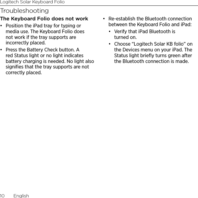 Logitech Solar Keyboard Folio10  EnglishTroubleshootingThe Keyboard Folio does not work• Position the iPad tray for typing or media use. The Keyboard Folio does not work if the tray supports are incorrectly placed. • Press the Battery Check button. A red Status light or no light indicates battery charging is needed. No light also signiﬁes that the tray supports are not correctly placed.• Re-establish the Bluetooth connection between the Keyboard Folio and iPad:• Verify that iPad Bluetooth is turned on.• Choose “Logitech Solar KB folio” on the Devices menu on your iPad. The Status light brieﬂy turns green after the Bluetooth connection is made.