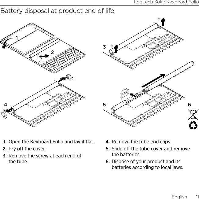 Logitech Solar Keyboard FolioEnglish  11Battery disposal at product end of life1. Open the Keyboard Folio and lay it ﬂat.2. Pry o the cover.3. Remove the screw at each end of the tube.4. Remove the tube end caps.5. Slide o the tube cover and remove the batteries.6. Dispose of your product and its batteries according to local laws.1234 5 6