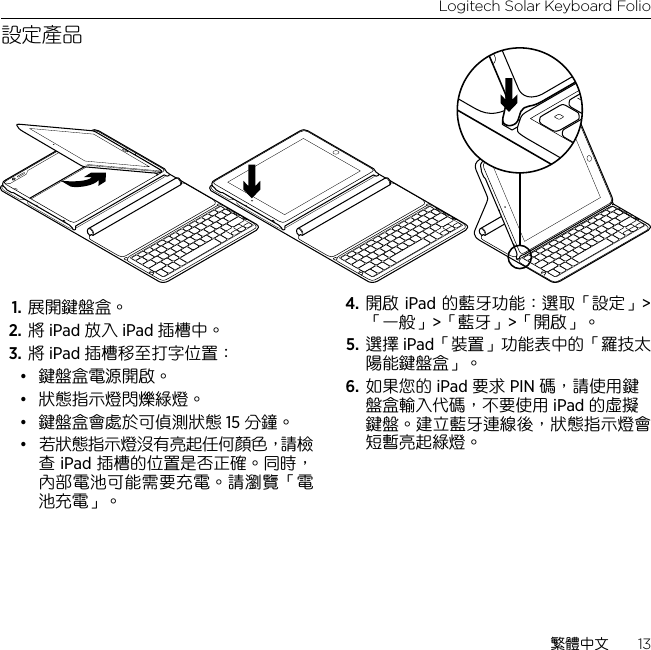 Logitech Solar Keyboard Folio繁體中文  13設定產品1. 展開鍵盤盒。 2. 將 iPad 放入 iPad 插槽中。3. 將 iPad 插槽移至打字位置： • 鍵盤盒電源開啟。 • 狀態指示燈閃爍綠燈。 • 鍵盤盒會處於可偵測狀態 15 分鐘。• 若狀態指示燈沒有亮起任何顏色，請檢查 iPad 插槽的位置是否正確。同時，內部電池可能需要充電。請瀏覽「電池充電」。4. 開啟 iPad 的藍牙功能：選取「設定」&gt;「一般」&gt;「藍牙」&gt;「開啟」。 5. 選擇 iPad「裝置」功能表中的「羅技太陽能鍵盤盒」。 6. 如果您的 iPad 要求 PIN 碼，請使用鍵盤盒輸入代碼，不要使用 iPad 的虛擬鍵盤。建立藍牙連線後，狀態指示燈會短暫亮起綠燈。