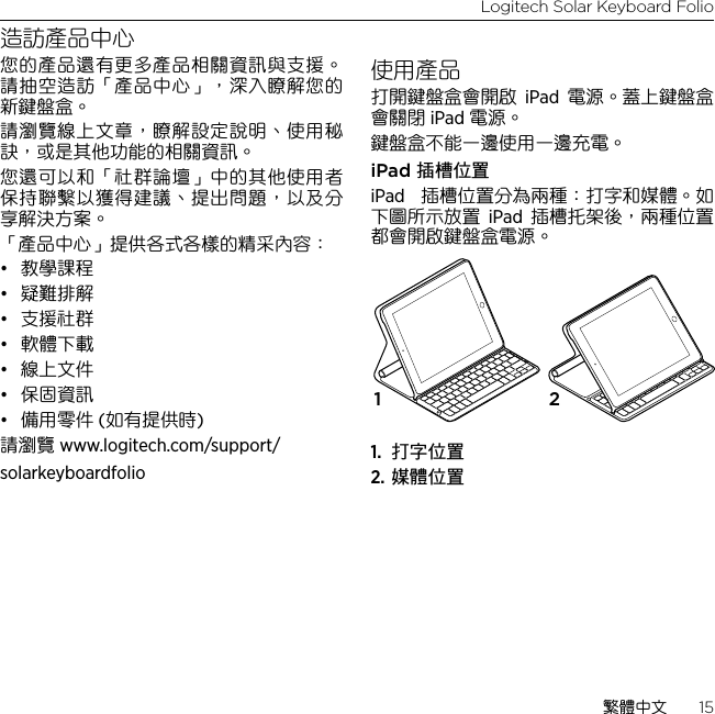 Logitech Solar Keyboard Folio繁體中文  15造訪產品中心您的產品還有更多產品相關資訊與支援。請抽空造訪「產品中心」，深入瞭解您的新鍵盤盒。請瀏覽線上文章，瞭解設定說明、使用秘訣，或是其他功能的相關資訊。 您還可以和「社群論壇」中的其他使用者保持聯繫以獲得建議、提出問題，以及分享解決方案。「產品中心」提供各式各樣的精采內容：• 教學課程• 疑難排解• 支援社群• 軟體下載• 線上文件• 保固資訊• 備用零件 (如有提供時)請瀏覽 www.logitech.com/support/solarkeyboardfolio使用產品打開鍵盤盒會開啟 iPad 電源。蓋上鍵盤盒會關閉 iPad 電源。 鍵盤盒不能一邊使用一邊充電。iPad 插槽位置iPad  插槽位置分為兩種：打字和媒體。如下圖所示放置 iPad 插槽托架後，兩種位置都會開啟鍵盤盒電源。1.  打字位置2. 媒體位置1 2