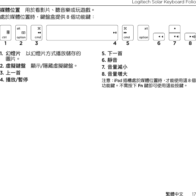 Logitech Solar Keyboard Folio繁體中文  17媒體位置 用於看影片、聽音樂或玩遊戲。處於媒體位置時，鍵盤盒提供 8 個功能鍵：1.  幻燈片 以幻燈片方式播放儲存的圖片。2. 虛擬鍵盤 顯示/隱藏虛擬鍵盤。3. 上一首4. 播放/暫停5. 下一首6. 靜音7.  音量減小8. 音量增大注意：iPad 插槽處於媒體位置時，才能使用這 8 個功能鍵。不需按下 Fn 鍵即可使用這些按鍵。1 2 3 4 5 6 7 8