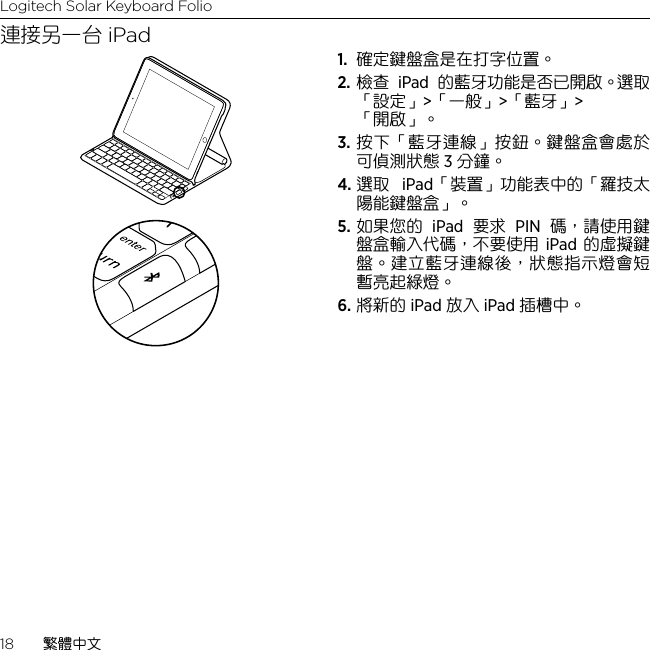 Logitech Solar Keyboard Folio18  繁體中文連接另一台 iPad1.  確定鍵盤盒是在打字位置。2. 檢查 iPad 的藍牙功能是否已開啟。選取「設定」&gt;「一般」&gt;「藍牙」&gt;   「開啟」。3. 按下「藍牙連線」按鈕。鍵盤盒會處於可偵測狀態 3 分鐘。4. 選取 iPad「裝置」功能表中的「羅技太陽能鍵盤盒」。5. 如果您的 iPad 要求 PIN 碼，請使用鍵盤盒輸入代碼，不要使用 iPad 的虛擬鍵盤。建立藍牙連線後，狀態指示燈會短暫亮起綠燈。6. 將新的 iPad 放入 iPad 插槽中。