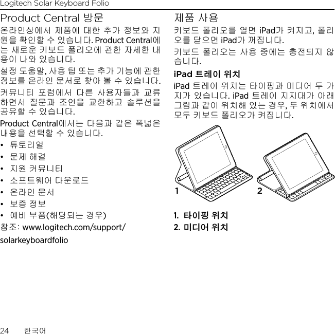 Logitech Solar Keyboard Folio24  한국어Product Central 방문온라인상에서 제품에 대한 추가 정보와 지원을 확인할 수 있습니다. Product Central에는 새로운 키보드 폴리오에 관한 자세한 내용이 나와 있습니다.설정 도움말, 사용 팁 또는 추가 기능에 관한 정보를 온라인 문서로 찾아 볼 수 있습니다. 커뮤니티 포럼에서 다른 사용자들과 교류하면서 질문과 조언을 교환하고 솔루션을 공유할 수 있습니다.Product Central에서는 다음과 같은 폭넓은 내용을 선택할 수 있습니다.• 튜토리얼• 문제 해결• 지원 커뮤니티• 소프트웨어 다운로드• 온라인 문서• 보증 정보• 예비 부품(해당되는 경우)참조: www.logitech.com/support/solarkeyboardfolio제품 사용키보드 폴리오를 열면 iPad가 켜지고, 폴리오를 닫으면 iPad가 꺼집니다. 키보드 폴리오는 사용 중에는 충전되지 않습니다.iPad 트레이 위치iPad 트레이 위치는 타이핑과 미디어 두 가지가 있습니다. iPad 트레이 지지대가 아래 그림과 같이 위치해 있는 경우, 두 위치에서 모두 키보드 폴리오가 켜집니다.1.  타이핑 위치2. 미디어 위치1 2