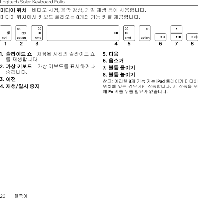 Logitech Solar Keyboard Folio26  한국어미디어 위치 비디오 시청, 음악 감상, 게임 재생 등에 사용합니다.미디어 위치에서 키보드 폴리오는 8개의 기능 키를 제공합니다.1.  슬라이드 쇼 저장된 사진의 슬라이드 쇼를 재생합니다.2. 가상 키보드 가상 키보드를 표시하거나 숨깁니다.3. 이전4. 재생/일시 중지5. 다음6. 음소거7.  볼륨 줄이기8. 볼륨 높이기참고: 이러한 8개 기능 키는 iPad 트레이가 미디어 위치에 있는 경우에만 작동합니다. 키 작동을 위해 Fn 키를 누를 필요가 없습니다.1 2 3 4 5 6 7 8