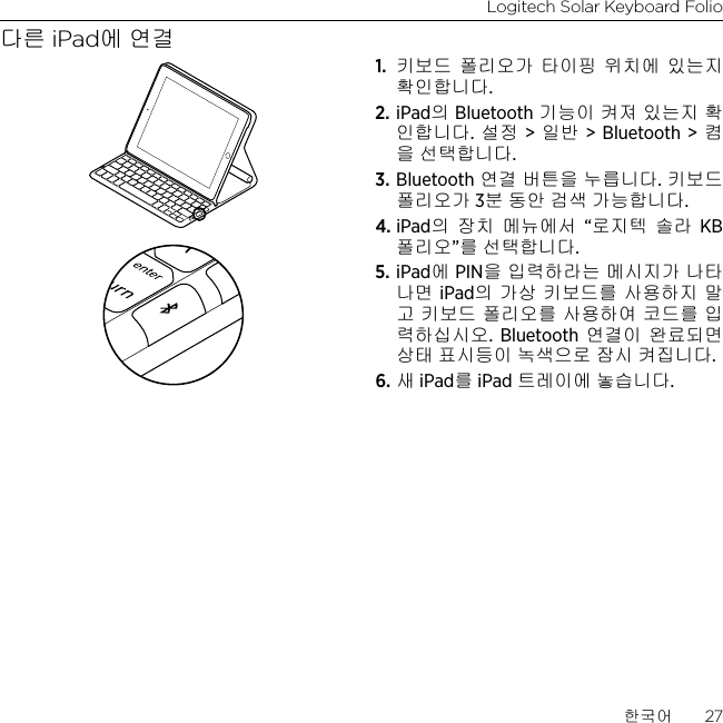 Logitech Solar Keyboard Folio한국어  27다른 iPad에 연결1.  키보드 폴리오가 타이핑 위치에 있는지 확인합니다.2. iPad의 Bluetooth 기능이 켜져 있는지 확인합니다. 설정 &gt; 일반 &gt; Bluetooth &gt; 켬을 선택합니다.3. Bluetooth 연결 버튼을 누릅니다. 키보드 폴리오가 3분 동안 검색 가능합니다.4. iPad의 장치 메뉴에서 “로지텍 솔라 KB 폴리오”를 선택합니다.5. iPad에 PIN을 입력하라는 메시지가 나타나면 iPad의 가상 키보드를 사용하지 말고 키보드 폴리오를 사용하여 코드를 입력하십시오. Bluetooth 연결이 완료되면 상태 표시등이 녹색으로 잠시 켜집니다.6. 새 iPad를 iPad 트레이에 놓습니다.