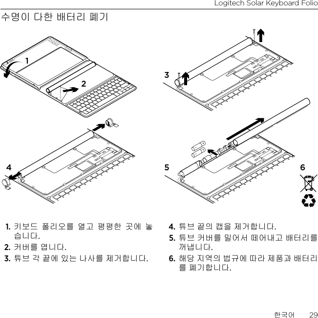 Logitech Solar Keyboard Folio한국어  29수명이 다한 배터리 폐기1. 키보드 폴리오를 열고 평평한 곳에 놓습니다.2. 커버를 엽니다.3. 튜브 각 끝에 있는 나사를 제거합니다.4. 튜브 끝의 캡을 제거합니다.5. 튜브 커버를 밀어서 떼어내고 배터리를 꺼냅니다.6. 해당 지역의 법규에 따라 제품과 배터리를 폐기합니다.1234 5 6