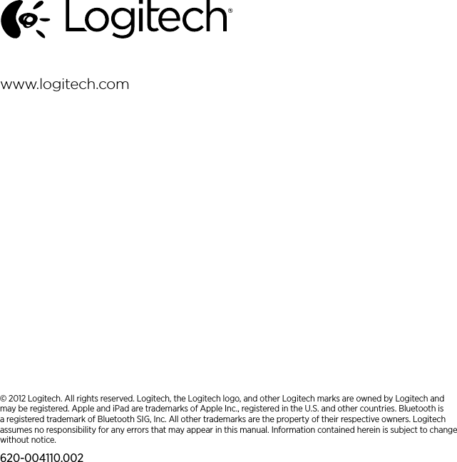 © 2012 Logitech. All rights reserved. Logitech, the Logitech logo, and other Logitech marks are owned by Logitech and may be registered. Apple and iPad are trademarks of Apple Inc., registered in the U.S. and other countries. Bluetooth is a registered trademark of Bluetooth SIG, Inc. All other trademarks are the property of their respective owners. Logitech assumes no responsibility for any errors that may appear in this manual. Information contained herein is subject to change without notice.620-004110.002www.logitech.com