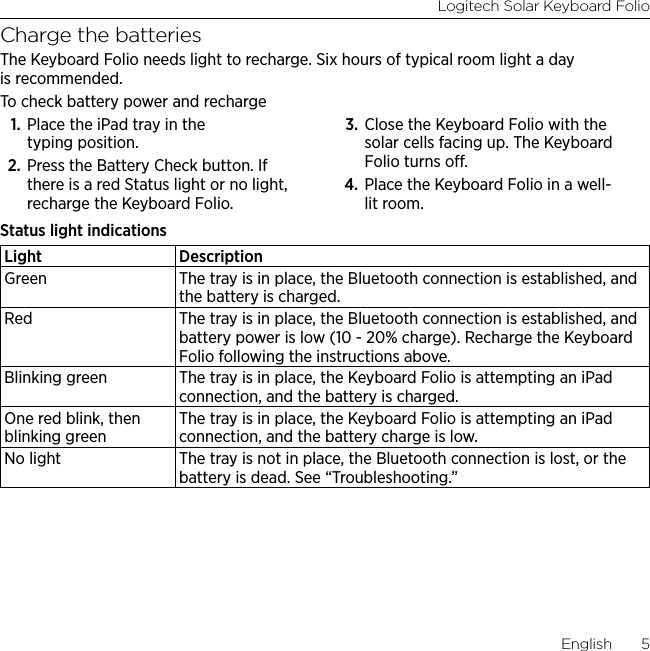Logitech Solar Keyboard FolioEnglish  5Charge the batteriesThe Keyboard Folio needs light to recharge. Six hours of typical room light a day is recommended. To check battery power and recharge1. Place the iPad tray in the typing position. 2. Press the Battery Check button. If there is a red Status light or no light, recharge the Keyboard Folio. 3. Close the Keyboard Folio with the solar cells facing up. The Keyboard Folio turns o.4. Place the Keyboard Folio in a well-lit room.Status light indicationsLight DescriptionGreen The tray is in place, the Bluetooth connection is established, and the battery is charged.Red The tray is in place, the Bluetooth connection is established, and battery power is low (10 - 20% charge). Recharge the Keyboard Folio following the instructions above.Blinking green The tray is in place, the Keyboard Folio is attempting an iPad connection, and the battery is charged.One red blink, then blinking greenThe tray is in place, the Keyboard Folio is attempting an iPad connection, and the battery charge is low.No light The tray is not in place, the Bluetooth connection is lost, or the battery is dead. See “Troubleshooting.”