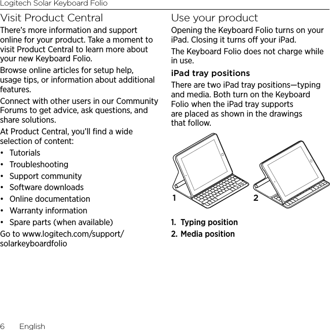 Logitech Solar Keyboard Folio6  EnglishVisit Product CentralThere’s more information and support online for your product. Take a moment to visit Product Central to learn more about your new Keyboard Folio.Browse online articles for setup help, usage tips, or information about additional features. Connect with other users in our Community Forums to get advice, ask questions, and share solutions.At Product Central, you’ll ﬁnd a wide selection of content:• Tutorials• Troubleshooting• Support community• Software downloads• Online documentation• Warranty information• Spare parts (when available)Go to www.logitech.com/support/solarkeyboardfolioUse your productOpening the Keyboard Folio turns on your iPad. Closing it turns o your iPad. The Keyboard Folio does not charge while in use.iPad tray positionsThere are two iPad tray positions—typing and media. Both turn on the Keyboard Folio when the iPad tray supports are placed as shown in the drawings that follow.1.  Typing position2. Media position1 2