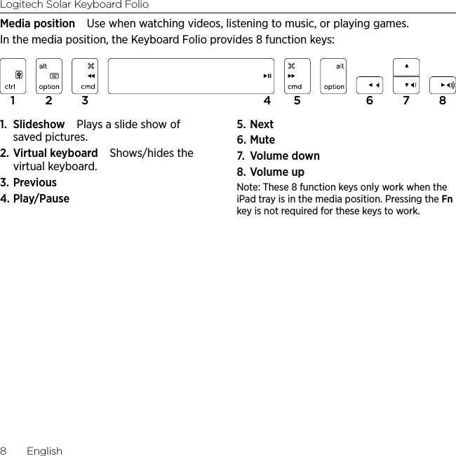 Logitech Solar Keyboard Folio8  EnglishMedia position Use when watching videos, listening to music, or playing games.In the media position, the Keyboard Folio provides 8 function keys:1.  Slideshow Plays a slide show of saved pictures.2. Virtual keyboard Shows/hides the virtual keyboard.3. Previous4. Play/Pause5. Next6. Mute7.  Volume down8. Volume upNote: These 8 function keys only work when the iPad tray is in the media position. Pressing the Fn key is not required for these keys to work.1 2 3 4 5 6 7 8