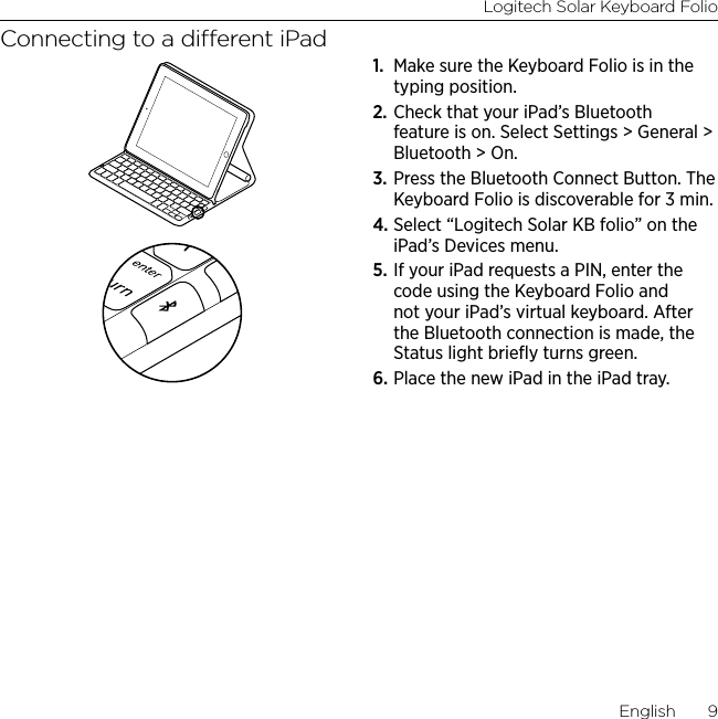 Logitech Solar Keyboard FolioEnglish  9Connecting to a dierent iPad1.  Make sure the Keyboard Folio is in the typing position.2. Check that your iPad’s Bluetooth feature is on. Select Settings &gt; General &gt; Bluetooth &gt; On.3. Press the Bluetooth Connect Button. The Keyboard Folio is discoverable for 3 min.4. Select “Logitech Solar KB folio” on the iPad’s Devices menu.5. If your iPad requests a PIN, enter the code using the Keyboard Folio and not your iPad’s virtual keyboard. After the Bluetooth connection is made, the Status light brieﬂy turns green.6. Place the new iPad in the iPad tray.