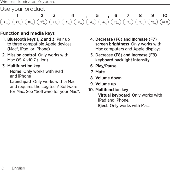 Wireless Illuminated Keyboard10  EnglishUse your productFunction and media keys1. Bluetooth keys 1, 2 and 3 Pair up to three compatible Apple devices (Mac®, iPad, or iPhone)2. Mission control Only works with Mac OS X v10.7 (Lion). 3. Multifunction keyHome Only works with iPad and iPhoneLaunchpad Only works with a Mac and requires the Logitech® Software for Mac. See “Software for your Mac”.4. Decrease (F6) and Increase (F7) screen brightness Only works with Mac computers and Apple displays. 5. Decrease (F8) and Increase (F9) keyboard backlight intensity6. Play/Pause 7.  Mute 8. Volume down 9.  Volume up 10. Multifunction keyVirtual keyboard Only works with iPad and iPhone. Eject Only works with Mac.1 2 4 5 6 7 8 1093