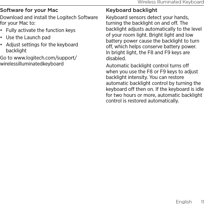 Wireless Illuminated KeyboardEnglish  11Software for your MacDownload and install the Logitech Software for your Mac to:• Fully activate the function keys• Use the Launch pad• Adjust settings for the keyboard backlightGo to www.logitech.com/support/wirelessilluminatedkeyboardKeyboard backlightKeyboard sensors detect your hands, turning the backlight on and o. The backlight adjusts automatically to the level of your room light. Bright light and low battery power cause the backlight to turn o, which helps conserve battery power. In bright light, the F8 and F9 keys are disabled.  Automatic backlight control turns o when you use the F8 or F9 keys to adjust backlight intensity. You can restore automatic backlight control by turning the keyboard o then on. If the keyboard is idle for two hours or more, automatic backlight control is restored automatically.