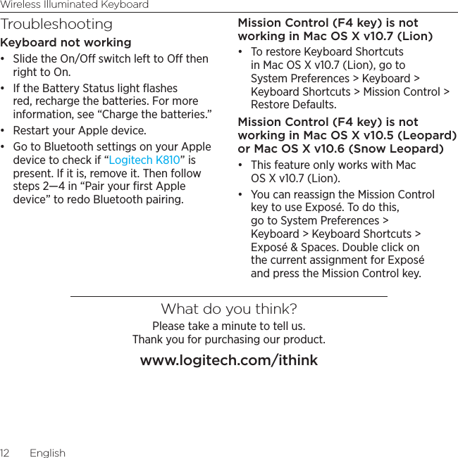 Wireless Illuminated Keyboard12  EnglishTroubleshootingKeyboard not working• Slide the On/O switch left to O then right to On. • If the Battery Status light ﬂashes red, recharge the batteries. For more information, see “Charge the batteries.”• Restart your Apple device. • Go to Bluetooth settings on your Apple device to check if “Logitech K810” is present. If it is, remove it. Then follow steps 2—4 in “Pair your ﬁrst Apple device” to redo Bluetooth pairing.Mission Control (F4 key) is not working in Mac OS X v10.7 (Lion)• To restore Keyboard Shortcuts in Mac OS X v10.7 (Lion), go to System Preferences &gt; Keyboard &gt; Keyboard Shortcuts &gt; Mission Control &gt; Restore Defaults. Mission Control (F4 key) is not working in Mac OS X v10.5 (Leopard) or Mac OS X v10.6 (Snow Leopard) • This feature only works with Mac OS X v10.7 (Lion). • You can reassign the Mission Control key to use Exposé. To do this, go to System Preferences &gt; Keyboard &gt; Keyboard Shortcuts &gt; Exposé &amp; Spaces. Double click on the current assignment for Exposé and press the Mission Control key.What do you think?Please take a minute to tell us.  Thank you for purchasing our product.www.logitech.com/ithink