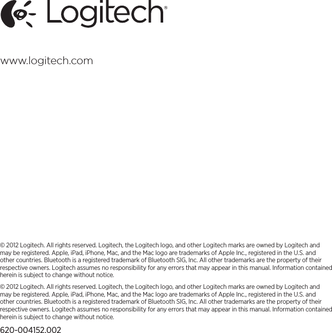 www.logitech.com© 2012 Logitech. All rights reserved. Logitech, the Logitech logo, and other Logitech marks are owned by Logitech and may be registered. Apple, iPad, iPhone, Mac, and the Mac logo are trademarks of Apple Inc., registered in the U.S. and other countries. Bluetooth is a registered trademark of Bluetooth SIG, Inc. All other trademarks are the property of their respective owners. Logitech assumes no responsibility for any errors that may appear in this manual. Information contained herein is subject to change without notice.© 2012 Logitech. All rights reserved. Logitech, the Logitech logo, and other Logitech marks are owned by Logitech and may be registered. Apple, iPad, iPhone, Mac, and the Mac logo are trademarks of Apple Inc., registered in the U.S. and other countries. Bluetooth is a registered trademark of Bluetooth SIG, Inc. All other trademarks are the property of their respective owners. Logitech assumes no responsibility for any errors that may appear in this manual. Information contained herein is subject to change without notice.620-004152.002