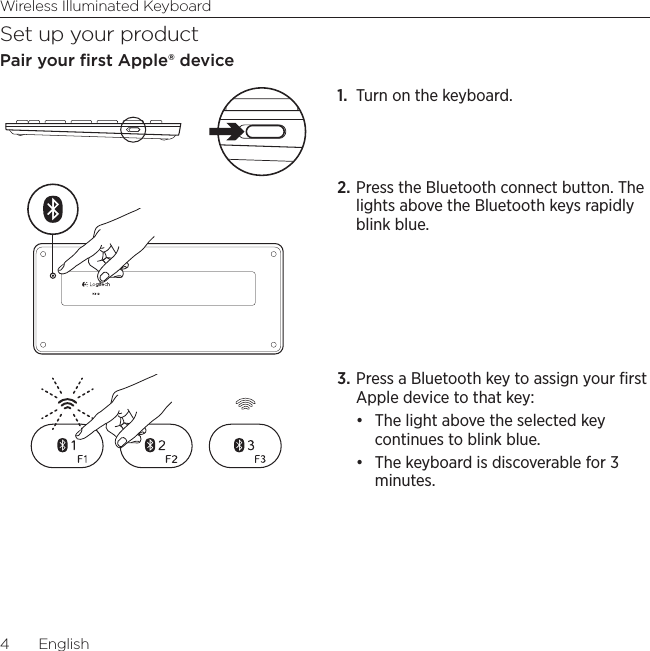 Wireless Illuminated Keyboard4  EnglishSet up your productPair your ﬁrst Apple® device1.  Turn on the keyboard. 2. Press the Bluetooth connect button. The lights above the Bluetooth keys rapidly blink blue.3. Press a Bluetooth key to assign your ﬁrst Apple device to that key: • The light above the selected key continues to blink blue. • The keyboard is discoverable for 3 minutes.