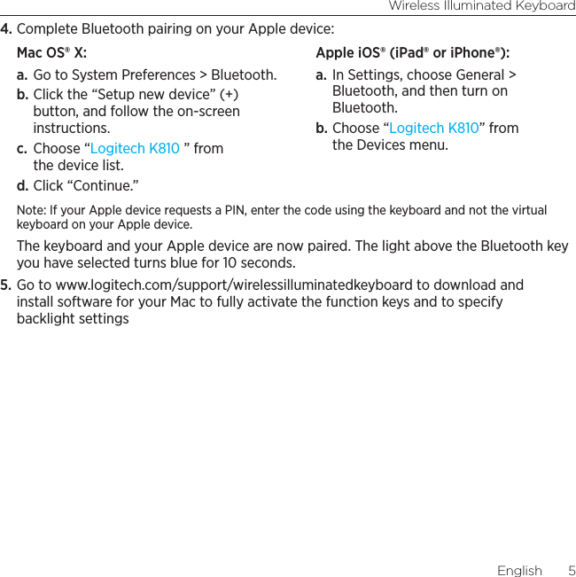 Wireless Illuminated KeyboardEnglish  54. Complete Bluetooth pairing on your Apple device:Mac OS® X: a. Go to System Preferences &gt; Bluetooth. b. Click the “Setup new device” (+) button, and follow the on-screen instructions. c.  Choose “Logitech K810 ” from the device list. d. Click “Continue.”Apple iOS® (iPad® or iPhone®): a. In Settings, choose General &gt; Bluetooth, and then turn on Bluetooth. b. Choose “Logitech K810” from the Devices menu.Note: If your Apple device requests a PIN, enter the code using the keyboard and not the virtual keyboard on your Apple device. The keyboard and your Apple device are now paired. The light above the Bluetooth key you have selected turns blue for 10 seconds. 5. Go to www.logitech.com/support/wirelessilluminatedkeyboard to download and install software for your Mac to fully activate the function keys and to specify backlight settings