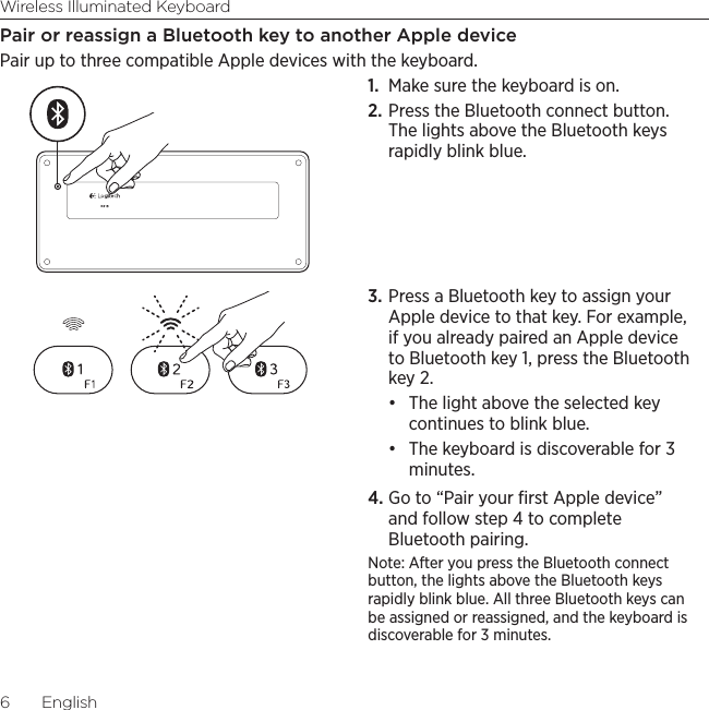 Wireless Illuminated Keyboard6  EnglishPair or reassign a Bluetooth key to another Apple devicePair up to three compatible Apple devices with the keyboard. 1.  Make sure the keyboard is on. 2. Press the Bluetooth connect button. The lights above the Bluetooth keys rapidly blink blue. 3. Press a Bluetooth key to assign your Apple device to that key. For example, if you already paired an Apple device to Bluetooth key 1, press the Bluetooth key 2.• The light above the selected key continues to blink blue. • The keyboard is discoverable for 3 minutes.4. Go to “Pair your ﬁrst Apple device” and follow step 4 to complete Bluetooth pairing. Note: After you press the Bluetooth connect button, the lights above the Bluetooth keys rapidly blink blue. All three Bluetooth keys can be assigned or reassigned, and the keyboard is discoverable for 3 minutes.