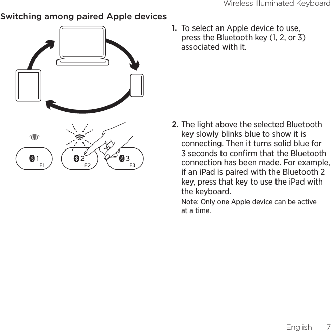 Wireless Illuminated KeyboardEnglish  7Switching among paired Apple devices1.  To select an Apple device to use, press the Bluetooth key (1, 2, or 3) associated with it.2. The light above the selected Bluetooth key slowly blinks blue to show it is connecting. Then it turns solid blue for 3 seconds to conﬁrm that the Bluetooth connection has been made. For example, if an iPad is paired with the Bluetooth 2 key, press that key to use the iPad with the keyboard. Note: Only one Apple device can be active at a time.