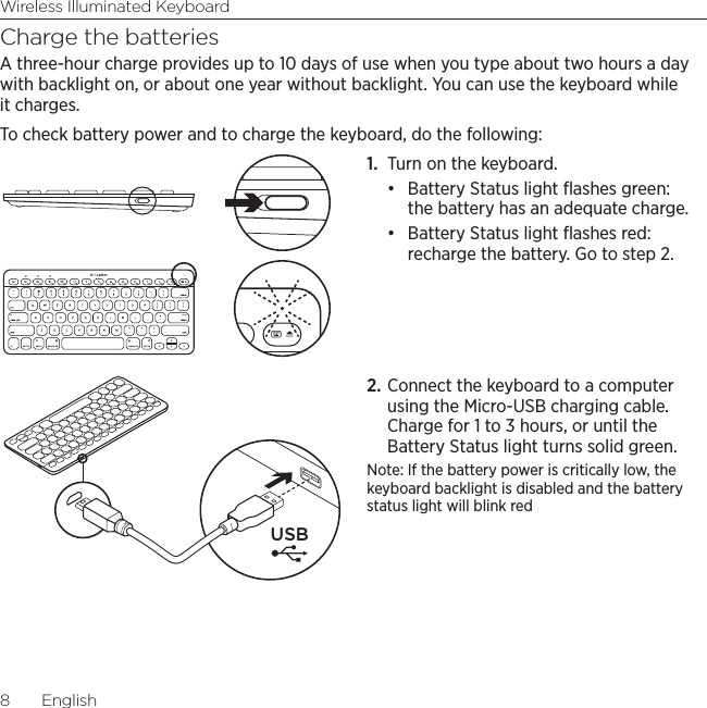 Wireless Illuminated Keyboard8  EnglishCharge the batteriesA three-hour charge provides up to 10 days of use when you type about two hours a day with backlight on, or about one year without backlight. You can use the keyboard while it charges. To check battery power and to charge the keyboard, do the following:1.  Turn on the keyboard.• Battery Status light ﬂashes green: the battery has an adequate charge. • Battery Status light ﬂashes red: recharge the battery. Go to step 2.2. Connect the keyboard to a computer using the Micro-USB charging cable. Charge for 1 to 3 hours, or until the Battery Status light turns solid green.Note: If the battery power is critically low, the keyboard backlight is disabled and the battery status light will blink redUSB