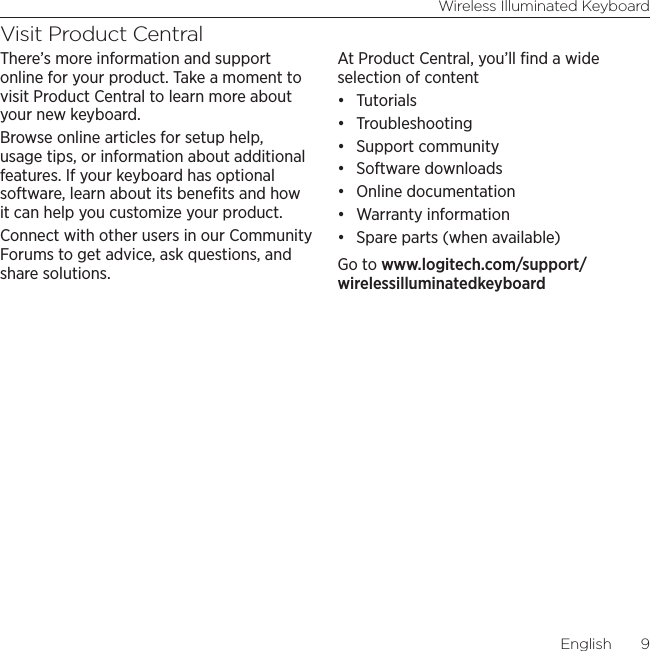 Wireless Illuminated KeyboardEnglish  9Visit Product CentralThere’s more information and support online for your product. Take a moment to visit Product Central to learn more about your new keyboard.Browse online articles for setup help, usage tips, or information about additional features. If your keyboard has optional software, learn about its beneﬁts and how it can help you customize your product.Connect with other users in our Community Forums to get advice, ask questions, and share solutions.At Product Central, you’ll ﬁnd a wide selection of content• Tutorials• Troubleshooting• Support community• Software downloads• Online documentation• Warranty information• Spare parts (when available)Go to www.logitech.com/support/wirelessilluminatedkeyboard