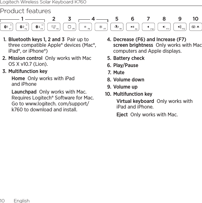 Logitech Wireless Solar Keyboard K76010  EnglishProduct features1. Bluetooth keys 1, 2 and 3 Pair up to three compatible Apple® devices (Mac®, iPad®, or iPhone®)2. Mission control Only works with Mac OS X v10.7 (Lion). 3. Multifunction keyHome Only works with iPad and iPhoneLaunchpad Only works with Mac. Requires Logitech® Software for Mac. Go to www.logitech. com/support/k760 to download and install. 4. Decrease (F6) and Increase (F7) screen brightness Only works with Mac computers and Apple displays. 5. Battery check 6. Play/Pause 7.  Mute 8. Volume down 9.  Volume up 10. Multifunction keyVirtual keyboard Only works with iPad and iPhone. Eject Only works with Mac.1 2 4 5 6 7 8 1093