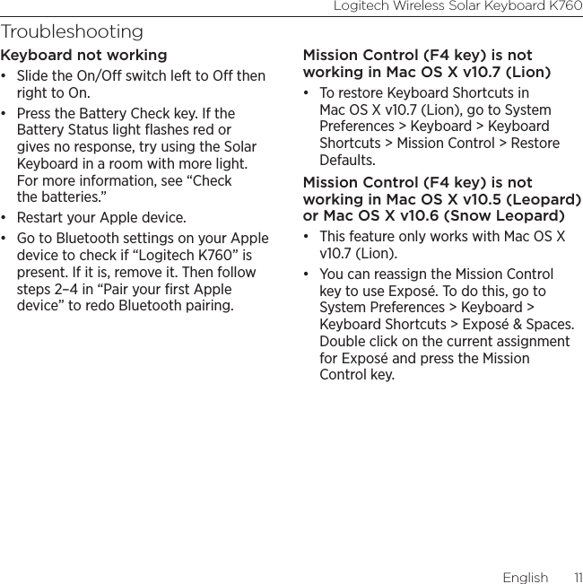 Logitech Wireless Solar Keyboard K760English  11TroubleshootingKeyboard not working• Slide the On/O switch left to O then right to On.• Press the Battery Check key. If the Battery Status light ﬂashes red or gives no response, try using the Solar Keyboard in a room with more light. For more information, see “Check the batteries.”• Restart your Apple device.• Go to Bluetooth settings on your Apple device to check if “Logitech K760” is present. If it is, remove it. Then follow steps 2–4 in “Pair your ﬁrst Apple device” to redo Bluetooth pairing.Mission Control (F4 key) is not working in Mac OS X v10.7 (Lion)• To restore Keyboard Shortcuts in Mac OS X v10.7 (Lion), go to System Preferences &gt; Keyboard &gt; Keyboard Shortcuts &gt; Mission Control &gt; Restore Defaults. Mission Control (F4 key) is not working in Mac OS X v10.5 (Leopard) or Mac OS X v10.6 (Snow Leopard) • This feature only works with Mac OS X v10.7 (Lion). • You can reassign the Mission Control key to use Exposé. To do this, go to System Preferences &gt; Keyboard &gt; Keyboard Shortcuts &gt; Exposé &amp; Spaces. Double click on the current assignment for Exposé and press the Mission Control key.