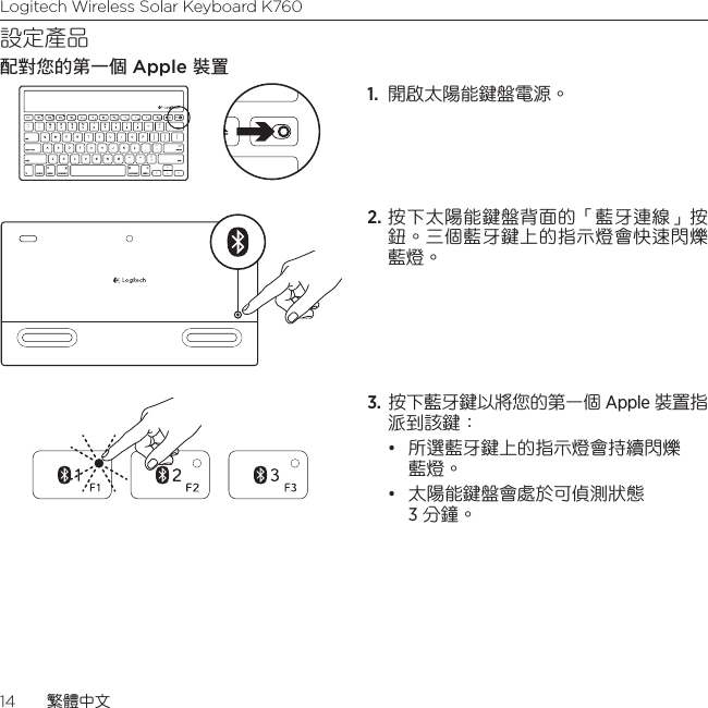 Logitech Wireless Solar Keyboard K76014  繁體中文設定產品配對您的第一個 Apple 裝置1.  開啟太陽能鍵盤電源。 2. 按下太陽能鍵盤背面的「藍牙連線」按鈕。三個藍牙鍵上的指示燈會快速閃爍藍燈。 3.  按下藍牙鍵以將您的第一個 Apple 裝置指派到該鍵：• 所選藍牙鍵上的指示燈會持續閃爍藍燈。 • 太陽能鍵盤會處於可偵測狀態  3 分鐘。