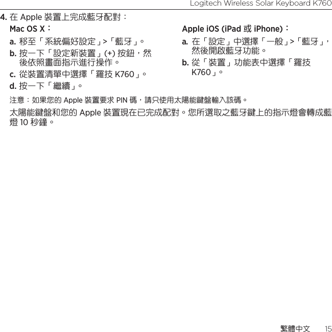 Logitech Wireless Solar Keyboard K760繁體中文  154. 在 Apple 裝置上完成藍牙配對：Mac OS X： a. 移至「系統偏好設定」&gt;「藍牙」。 b. 按一下「設定新裝置」(+) 按鈕，然後依照畫面指示進行操作。 c.  從裝置清單中選擇「羅技 K760」。  d. 按一下「繼續」。Apple iOS (iPad 或 iPhone)： a.  在「設定」中選擇「一般」&gt;「藍牙」，然後開啟藍牙功能。 b. 從「裝置」功能表中選擇「羅技 K760」。注意：如果您的 Apple 裝置要求 PIN 碼，請只使用太陽能鍵盤輸入該碼。 太陽能鍵盤和您的 Apple 裝置現在已完成配對。您所選取之藍牙鍵上的指示燈會轉成藍燈 10 秒鐘。 