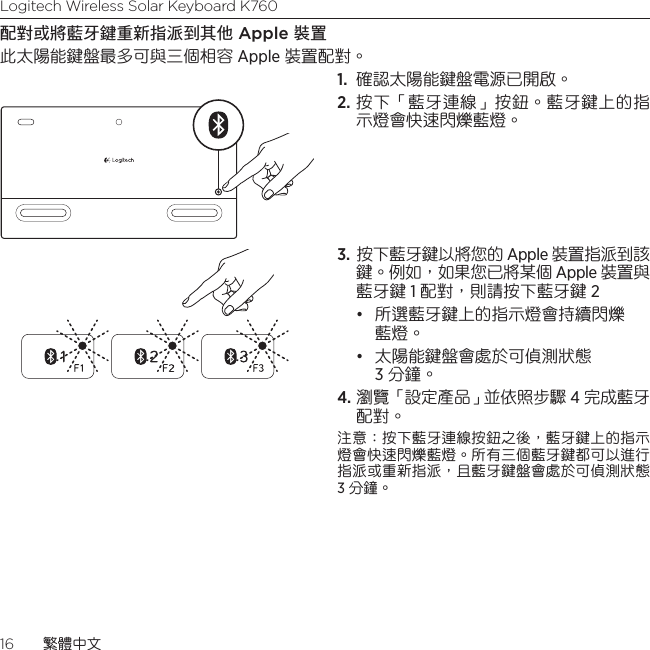 Logitech Wireless Solar Keyboard K76016  繁體中文配對或將藍牙鍵重新指派到其他 Apple 裝置此太陽能鍵盤最多可與三個相容 Apple 裝置配對。 1.  確認太陽能鍵盤電源已開啟。 2. 按下「藍牙連線」按鈕。藍牙鍵上的指示燈會快速閃爍藍燈。 3.  按下藍牙鍵以將您的 Apple 裝置指派到該鍵。例如，如果您已將某個 Apple 裝置與藍牙鍵 1 配對，則請按下藍牙鍵 2• 所選藍牙鍵上的指示燈會持續閃爍藍燈。 • 太陽能鍵盤會處於可偵測狀態    3 分鐘。4. 瀏覽「設定產品」並依照步驟 4 完成藍牙配對。注意：按下藍牙連線按鈕之後，藍牙鍵上的指示燈會快速閃爍藍燈。所有三個藍牙鍵都可以進行指派或重新指派，且藍牙鍵盤會處於可偵測狀態 3 分鐘。