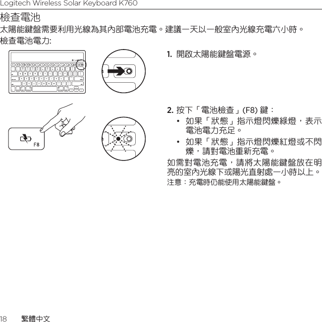 Logitech Wireless Solar Keyboard K76018  繁體中文檢查電池太陽能鍵盤需要利用光線為其內部電池充電。建議一天以一般室內光線充電六小時。 檢查電池電力:1.  開啟太陽能鍵盤電源。 2. 按下「電池檢查」(F8) 鍵：• 如果「狀態」指示燈閃爍綠燈，表示電池電力充足。 • 如果「狀態」指示燈閃爍紅燈或不閃爍，請對電池重新充電。 如需對電池充電，請將太陽能鍵盤放在明亮的室內光線下或陽光直射處一小時以上。 注意：充電時仍能使用太陽能鍵盤。 