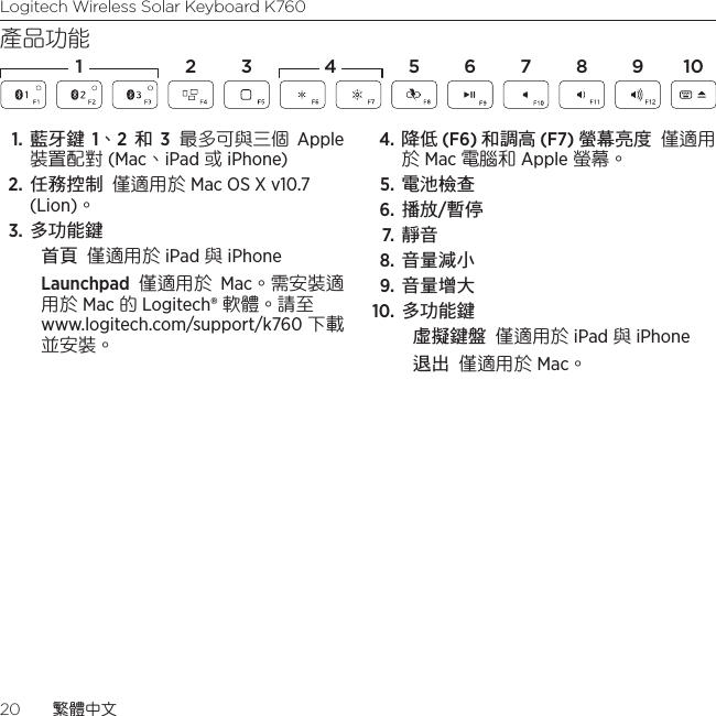 Logitech Wireless Solar Keyboard K76020  繁體中文產品功能1. 藍牙鍵 1、2  和 3 最多可與三個 Apple 裝置配對 (Mac、iPad 或 iPhone)2. 任務控制 僅適用於 Mac OS X v10.7 (Lion)。 3. 多功能鍵首頁 僅適用於 iPad 與 iPhoneLaunchpad 僅適用於 Mac。需安裝適用於 Mac 的 Logitech® 軟體。請至  www.logitech.com/support/k760 下載並安裝。 4. 降低 (F6) 和調高 (F7) 螢幕亮度 僅適用於 Mac 電腦和 Apple 螢幕。 5. 電池檢查 6. 播放/暫停 7.  靜音 8. 音量減小 9.  音量增大 10. 多功能鍵虛擬鍵盤 僅適用於 iPad 與 iPhone 退出 僅適用於 Mac。1 2 4 5 6 7 8 1093