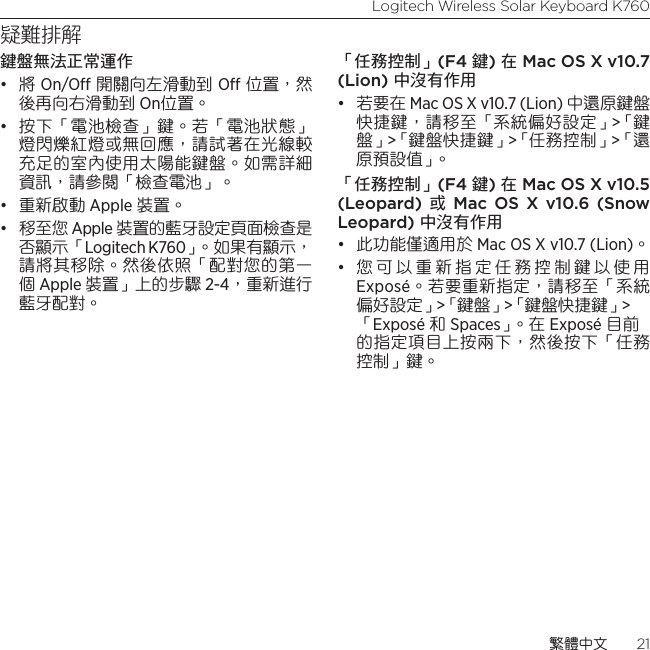 Logitech Wireless Solar Keyboard K760繁體中文  21疑難排解鍵盤無法正常運作• 將 On/O 開關向左滑動到 O 位置，然後再向右滑動到 On位置。• 按下「電池檢查」鍵。若「電池狀態」燈閃爍紅燈或無回應，請試著在光線較充足的室內使用太陽能鍵盤。如需詳細資訊，請參閱「檢查電池」。• 重新啟動 Apple 裝置。• 移至您 Apple 裝置的藍牙設定頁面檢查是否顯示「Logitech K760」。如果有顯示，請將其移除。然後依照「配對您的第一個 Apple 裝置」上的步驟 2-4，重新進行藍牙配對。「任務控制」(F4 鍵) 在 Mac OS X v10.7 (Lion) 中沒有作用• 若要在 Mac OS X v10.7 (Lion) 中還原鍵盤快捷鍵，請移至「系統偏好設定」&gt;「鍵盤」&gt;「鍵盤快捷鍵」&gt;「任務控制」&gt;「還原預設值」。 「任務控制」(F4 鍵) 在 Mac OS X v10.5 (Leopard) 或 Mac OS X v10.6 (Snow Leopard) 中沒有作用 • 此功能僅適用於 Mac OS X v10.7 (Lion)。 • 您可以重新指定任務控制鍵以使用 Exposé。若要重新指定，請移至「系統偏好設定」&gt;「鍵盤」&gt;「鍵盤快捷鍵」&gt; 「Exposé 和 Spaces」。 在  Exposé 目前的指定項目上按兩下，然後按下「任務控制」鍵。