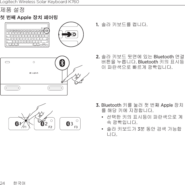 Logitech Wireless Solar Keyboard K76024  한국어제품 설정첫 번째 Apple 장치 페어링1.  솔라 키보드를 켭니다. 2. 솔라 키보드 뒷면에 있는 Bluetooth 연결 버튼을 누릅니다. Bluetooth 키의 표시등이 파란색으로 빠르게 깜빡입니다. 3. Bluetooth 키를 눌러 첫 번째 Apple 장치를 해당 키에 지정합니다.• 선택한 키의 표시등이 파란색으로 계속 깜빡입니다. • 솔라 키보드가 3분 동안 검색 가능합니다.